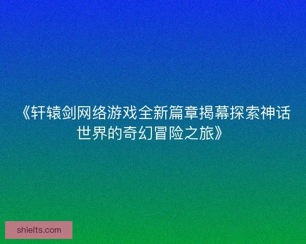 《轩辕剑网络游戏全新篇章揭幕探索神话世界的奇幻冒险之旅》