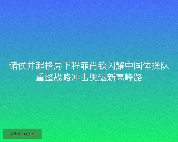 诸侯并起格局下程菲肖钦闪耀中国体操队重整战略冲击奥运新高峰路