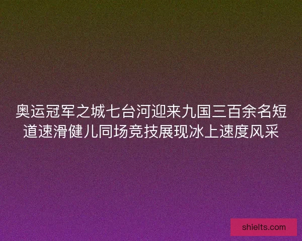 奥运冠军之城七台河迎来九国三百余名短道速滑健儿同场竞技展现冰上速度风采