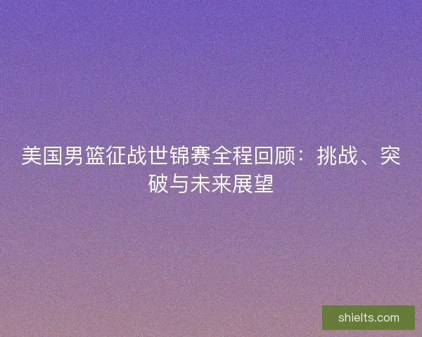 美国男篮征战世锦赛全程回顾：挑战、突破与未来展望