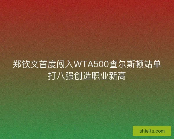 郑钦文首度闯入WTA500查尔斯顿站单打八强创造职业新高