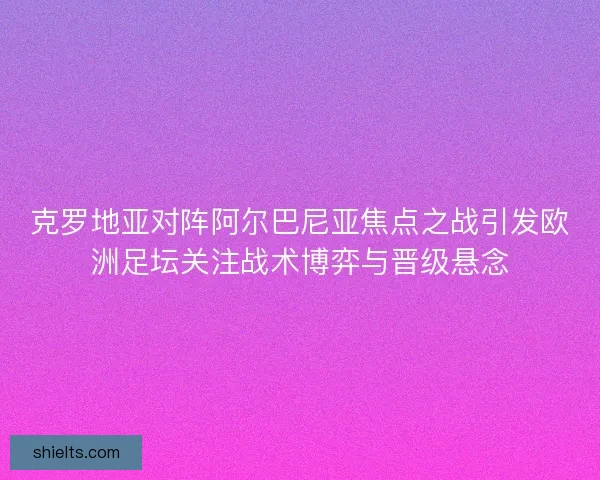 克罗地亚对阵阿尔巴尼亚焦点之战引发欧洲足坛关注战术博弈与晋级悬念