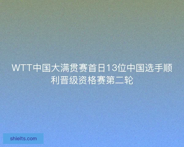WTT中国大满贯赛首日13位中国选手顺利晋级资格赛第二轮