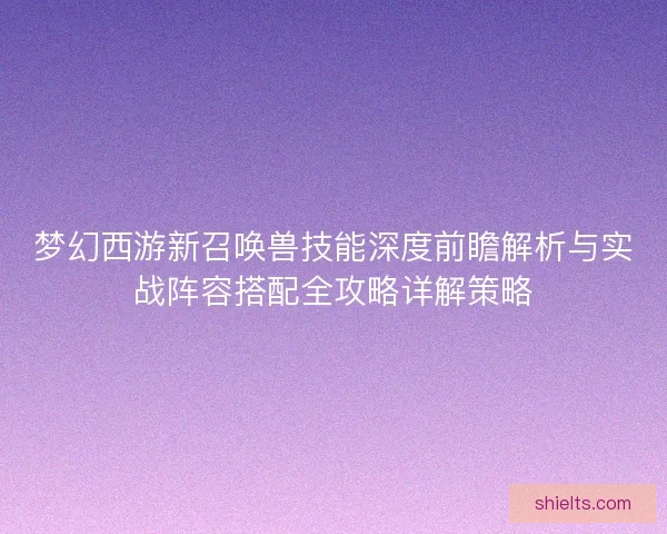 梦幻西游新召唤兽技能深度前瞻解析与实战阵容搭配全攻略详解策略